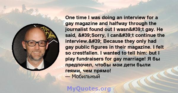 One time I was doing an interview for a gay magazine and halfway through the journalist found out I wasn't gay. He said, 'Sorry, I can't continue the interview.' Because they only had gay public figures