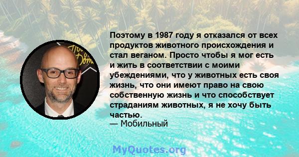 Поэтому в 1987 году я отказался от всех продуктов животного происхождения и стал веганом. Просто чтобы я мог есть и жить в соответствии с моими убеждениями, что у животных есть своя жизнь, что они имеют право на свою