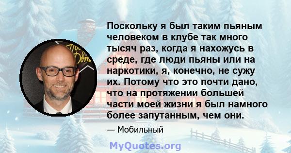 Поскольку я был таким пьяным человеком в клубе так много тысяч раз, когда я нахожусь в среде, где люди пьяны или на наркотики, я, конечно, не сужу их. Потому что это почти дано, что на протяжении большей части моей