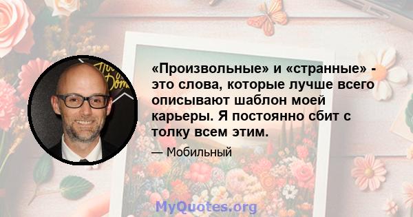 «Произвольные» и «странные» - это слова, которые лучше всего описывают шаблон моей карьеры. Я постоянно сбит с толку всем этим.