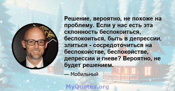 Решение, вероятно, не похоже на проблему. Если у нас есть эта склонность беспокоиться, беспокоиться, быть в депрессии, злиться - сосредоточиться на беспокойстве, беспокойстве, депрессии и гневе? Вероятно, не будет