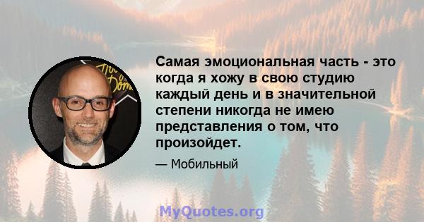 Самая эмоциональная часть - это когда я хожу в свою студию каждый день и в значительной степени никогда не имею представления о том, что произойдет.