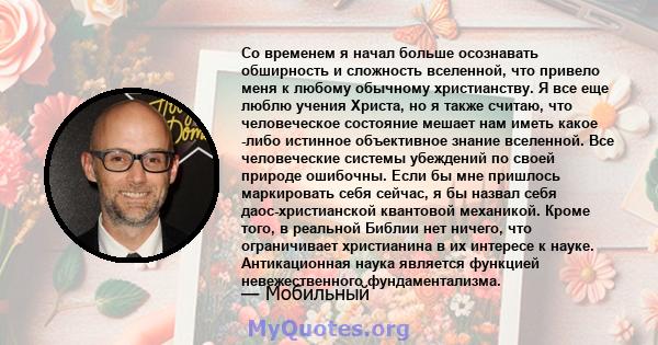 Со временем я начал больше осознавать обширность и сложность вселенной, что привело меня к любому обычному христианству. Я все еще люблю учения Христа, но я также считаю, что человеческое состояние мешает нам иметь