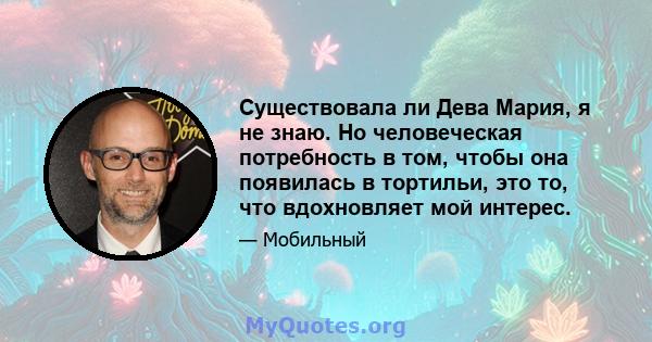 Существовала ли Дева Мария, я не знаю. Но человеческая потребность в том, чтобы она появилась в тортильи, это то, что вдохновляет мой интерес.