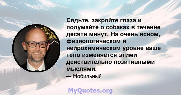 Сядьте, закройте глаза и подумайте о собаках в течение десяти минут. На очень ясном, физиологическом и нейрохимическом уровне ваше тело изменяется этими действительно позитивными мыслями.