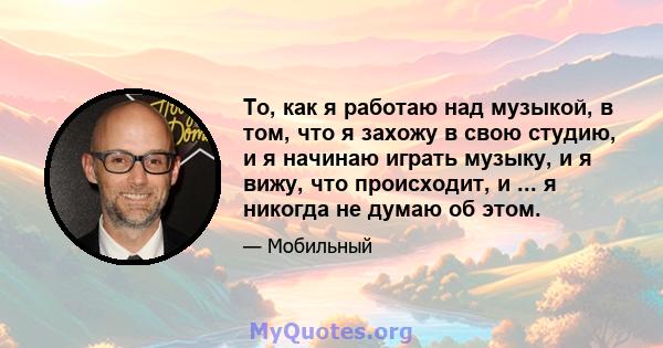 То, как я работаю над музыкой, в том, что я захожу в свою студию, и я начинаю играть музыку, и я вижу, что происходит, и ... я никогда не думаю об этом.