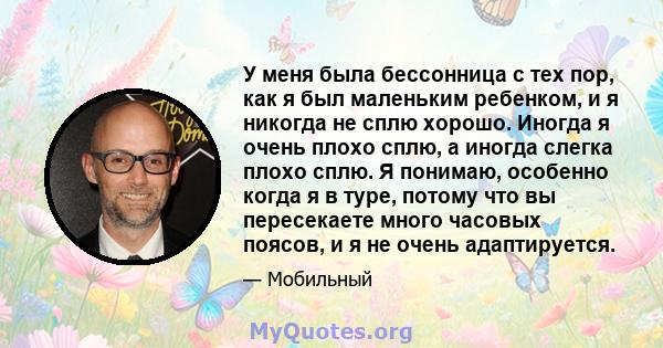 У меня была бессонница с тех пор, как я был маленьким ребенком, и я никогда не сплю хорошо. Иногда я очень плохо сплю, а иногда слегка плохо сплю. Я понимаю, особенно когда я в туре, потому что вы пересекаете много