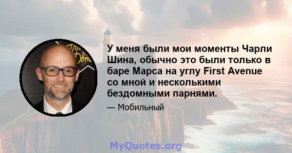 У меня были мои моменты Чарли Шина, обычно это были только в баре Марса на углу First Avenue со мной и несколькими бездомными парнями.