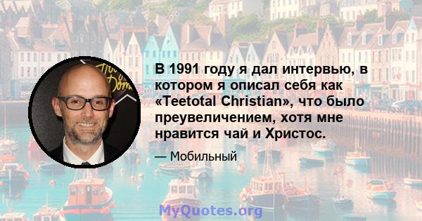 В 1991 году я дал интервью, в котором я описал себя как «Teetotal Christian», что было преувеличением, хотя мне нравится чай и Христос.