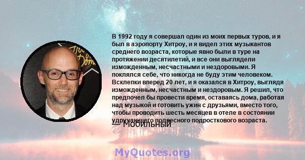 В 1992 году я совершал один из моих первых туров, и я был в аэропорту Хитроу, и я видел этих музыкантов среднего возраста, которые явно были в туре на протяжении десятилетий, и все они выглядели изможденным, несчастными 