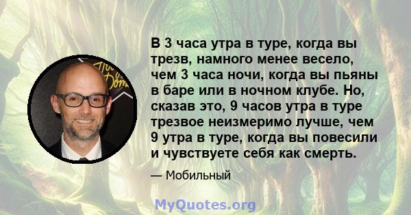 В 3 часа утра в туре, когда вы трезв, намного менее весело, чем 3 часа ночи, когда вы пьяны в баре или в ночном клубе. Но, сказав это, 9 часов утра в туре трезвое неизмеримо лучше, чем 9 утра в туре, когда вы повесили и 