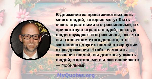 В движении за права животных есть много людей, которые могут быть очень страстными и агрессивными, и я приветствую страсть людей, но когда люди осуждают и агрессивны, все, что вы в конечном итоге делаете, это заставляют 