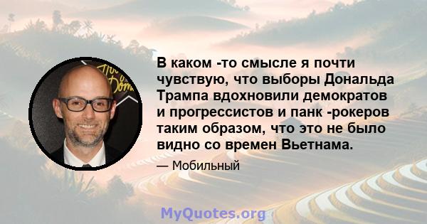 В каком -то смысле я почти чувствую, что выборы Дональда Трампа вдохновили демократов и прогрессистов и панк -рокеров таким образом, что это не было видно со времен Вьетнама.