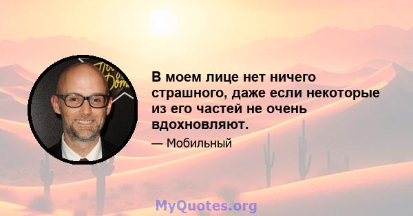 В моем лице нет ничего страшного, даже если некоторые из его частей не очень вдохновляют.