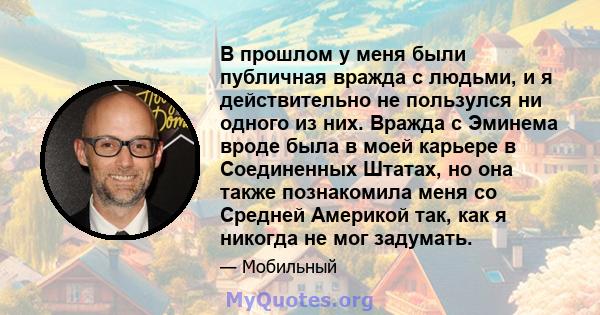 В прошлом у меня были публичная вражда с людьми, и я действительно не пользулся ни одного из них. Вражда с Эминема вроде была в моей карьере в Соединенных Штатах, но она также познакомила меня со Средней Америкой так,