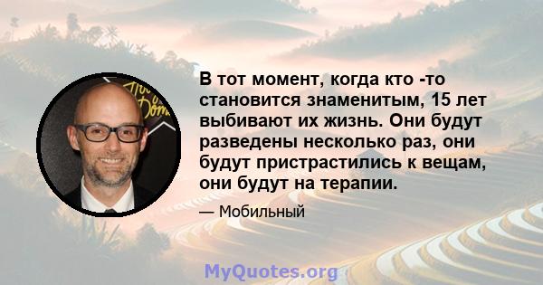 В тот момент, когда кто -то становится знаменитым, 15 лет выбивают их жизнь. Они будут разведены несколько раз, они будут пристрастились к вещам, они будут на терапии.