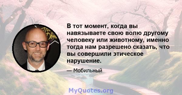 В тот момент, когда вы навязываете свою волю другому человеку или животному, именно тогда нам разрешено сказать, что вы совершили этическое нарушение.