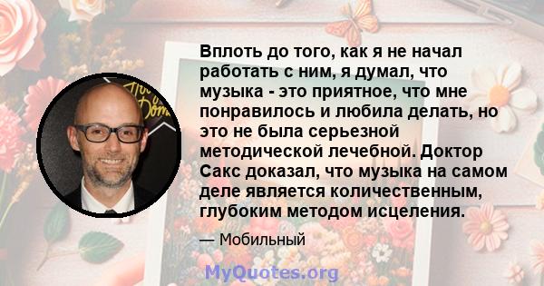 Вплоть до того, как я не начал работать с ним, я думал, что музыка - это приятное, что мне понравилось и любила делать, но это не была серьезной методической лечебной. Доктор Сакс доказал, что музыка на самом деле