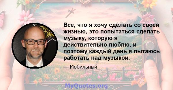 Все, что я хочу сделать со своей жизнью, это попытаться сделать музыку, которую я действительно люблю, и поэтому каждый день я пытаюсь работать над музыкой.