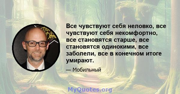 Все чувствуют себя неловко, все чувствуют себя некомфортно, все становятся старше, все становятся одинокими, все заболели, все в конечном итоге умирают.