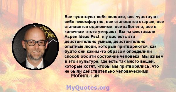 Все чувствуют себя неловко, все чувствуют себя некомфортно, все становятся старше, все становятся одинокими, все заболели, все в конечном итоге умирают. Вы на фестивале Aspen Ideas Fest, и у вас есть эти действительно