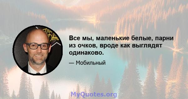 Все мы, маленькие белые, парни из очков, вроде как выглядят одинаково.