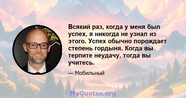 Всякий раз, когда у меня был успех, я никогда не узнал из этого. Успех обычно порождает степень гордыня. Когда вы терпите неудачу, тогда вы учитесь.