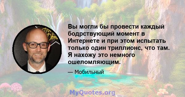 Вы могли бы провести каждый бодрствующий момент в Интернете и при этом испытать только один триллионс, что там. Я нахожу это немного ошеломляющим.