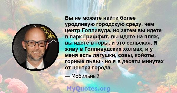 Вы не можете найти более уродливую городскую среду, чем центр Голливуда, но затем вы идете в парк Гриффит, вы идете на пляж, вы идете в горы, и это сельская. Я живу в Голливудских холмах, и у меня есть лягушки, совы,