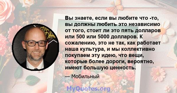 Вы знаете, если вы любите что -то, вы должны любить это независимо от того, стоит ли это пять долларов или 500 или 5000 долларов. К сожалению, это не так, как работает наша культура, и мы коллективно покупаем эту идею,