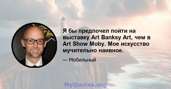 Я бы предпочел пойти на выставку Art Banksy Art, чем в Art Show Moby. Мое искусство мучительно наивное.