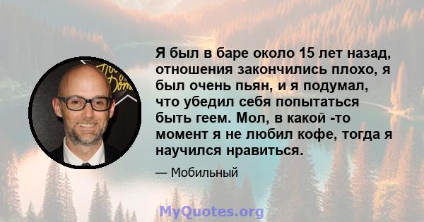 Я был в баре около 15 лет назад, отношения закончились плохо, я был очень пьян, и я подумал, что убедил себя попытаться быть геем. Мол, в какой -то момент я не любил кофе, тогда я научился нравиться.