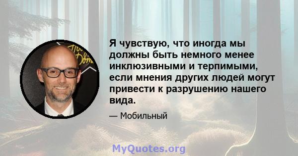 Я чувствую, что иногда мы должны быть немного менее инклюзивными и терпимыми, если мнения других людей могут привести к разрушению нашего вида.