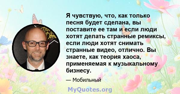 Я чувствую, что, как только песня будет сделана, вы поставите ее там и если люди хотят делать странные ремиксы, если люди хотят снимать странные видео, отлично. Вы знаете, как теория хаоса, применяемая к музыкальному