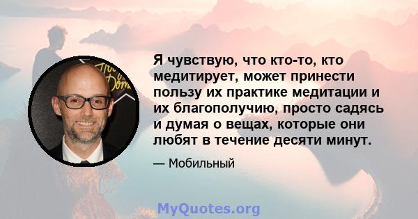 Я чувствую, что кто-то, кто медитирует, может принести пользу их практике медитации и их благополучию, просто садясь и думая о вещах, которые они любят в течение десяти минут.