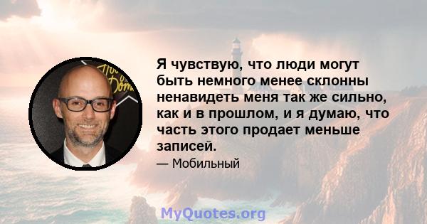 Я чувствую, что люди могут быть немного менее склонны ненавидеть меня так же сильно, как и в прошлом, и я думаю, что часть этого продает меньше записей.