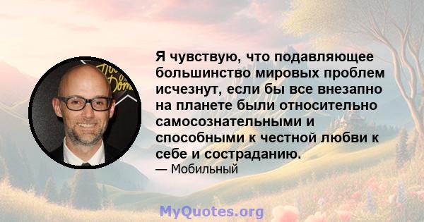 Я чувствую, что подавляющее большинство мировых проблем исчезнут, если бы все внезапно на планете были относительно самосознательными и способными к честной любви к себе и состраданию.