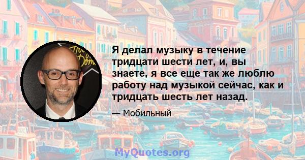 Я делал музыку в течение тридцати шести лет, и, вы знаете, я все еще так же люблю работу над музыкой сейчас, как и тридцать шесть лет назад.