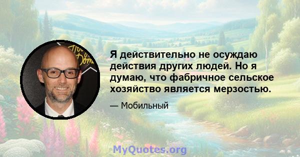 Я действительно не осуждаю действия других людей. Но я думаю, что фабричное сельское хозяйство является мерзостью.