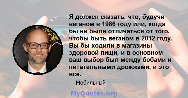 Я должен сказать, что, будучи веганом в 1986 году или, когда бы ни были отличаться от того, чтобы быть веганом в 2012 году. Вы бы ходили в магазины здоровой пищи, и в основном ваш выбор был между бобами и питательными