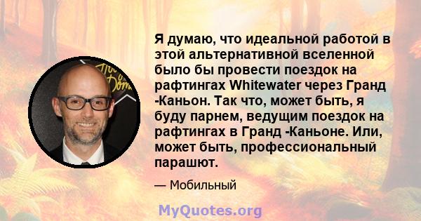 Я думаю, что идеальной работой в этой альтернативной вселенной было бы провести поездок на рафтингах Whitewater через Гранд -Каньон. Так что, может быть, я буду парнем, ведущим поездок на рафтингах в Гранд -Каньоне.