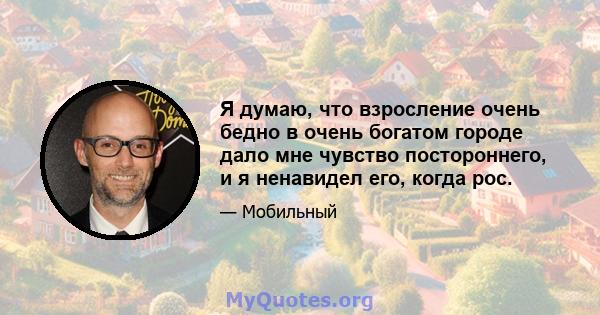 Я думаю, что взросление очень бедно в очень богатом городе дало мне чувство постороннего, и я ненавидел его, когда рос.