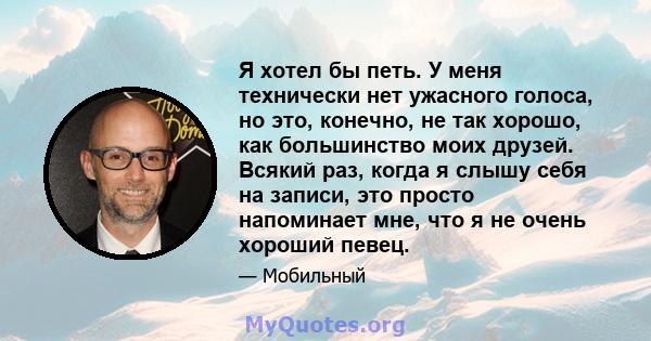 Я хотел бы петь. У меня технически нет ужасного голоса, но это, конечно, не так хорошо, как большинство моих друзей. Всякий раз, когда я слышу себя на записи, это просто напоминает мне, что я не очень хороший певец.