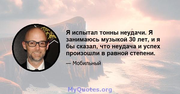 Я испытал тонны неудачи. Я занимаюсь музыкой 30 лет, и я бы сказал, что неудача и успех произошли в равной степени.