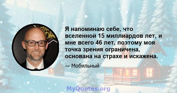 Я напоминаю себе, что вселенной 15 миллиардов лет, и мне всего 46 лет, поэтому моя точка зрения ограничена, основана на страхе и искажена.