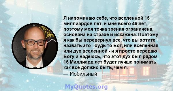 Я напоминаю себе, что вселенной 15 миллиардов лет, и мне всего 46 лет, поэтому моя точка зрения ограничена, основана на страхе и искажена. Поэтому я как бы перевернул все, что вы хотите назвать это - будь то Бог, или