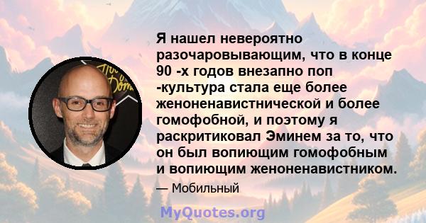 Я нашел невероятно разочаровывающим, что в конце 90 -х годов внезапно поп -культура стала еще более женоненавистнической и более гомофобной, и поэтому я раскритиковал Эминем за то, что он был вопиющим гомофобным и