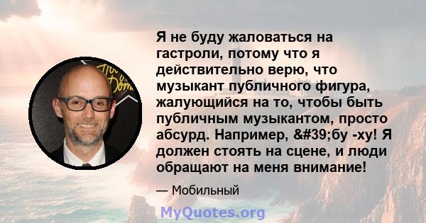 Я не буду жаловаться на гастроли, потому что я действительно верю, что музыкант публичного фигура, жалующийся на то, чтобы быть публичным музыкантом, просто абсурд. Например, 'бу -ху! Я должен стоять на сцене, и