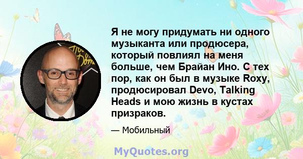 Я не могу придумать ни одного музыканта или продюсера, который повлиял на меня больше, чем Брайан Ино. С тех пор, как он был в музыке Roxy, продюсировал Devo, Talking Heads и мою жизнь в кустах призраков.