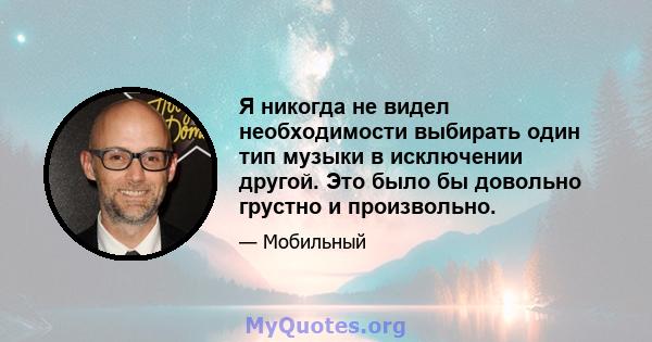 Я никогда не видел необходимости выбирать один тип музыки в исключении другой. Это было бы довольно грустно и произвольно.